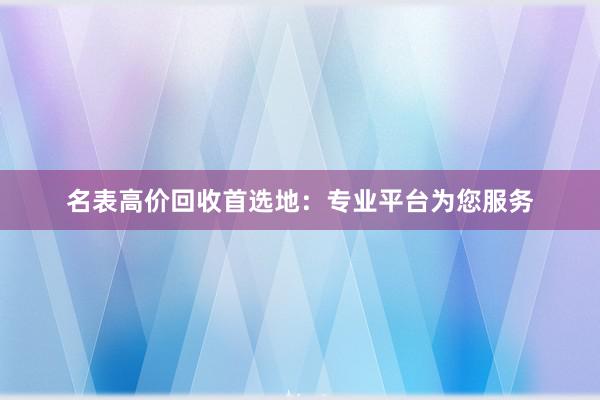 名表高价回收首选地：专业平台为您服务