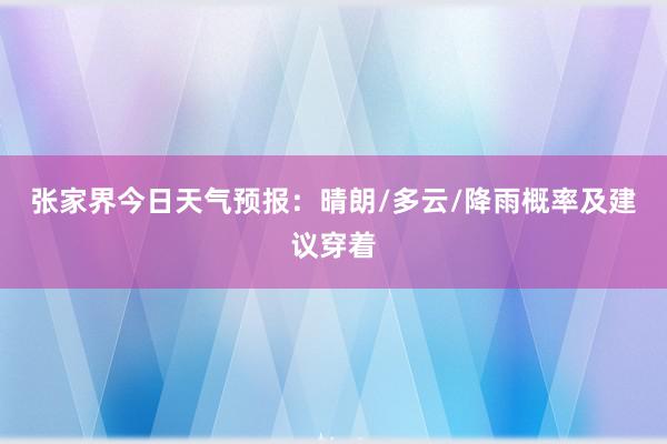 张家界今日天气预报：晴朗/多云/降雨概率及建议穿着