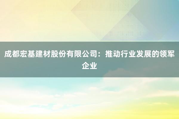 成都宏基建材股份有限公司：推动行业发展的领军企业